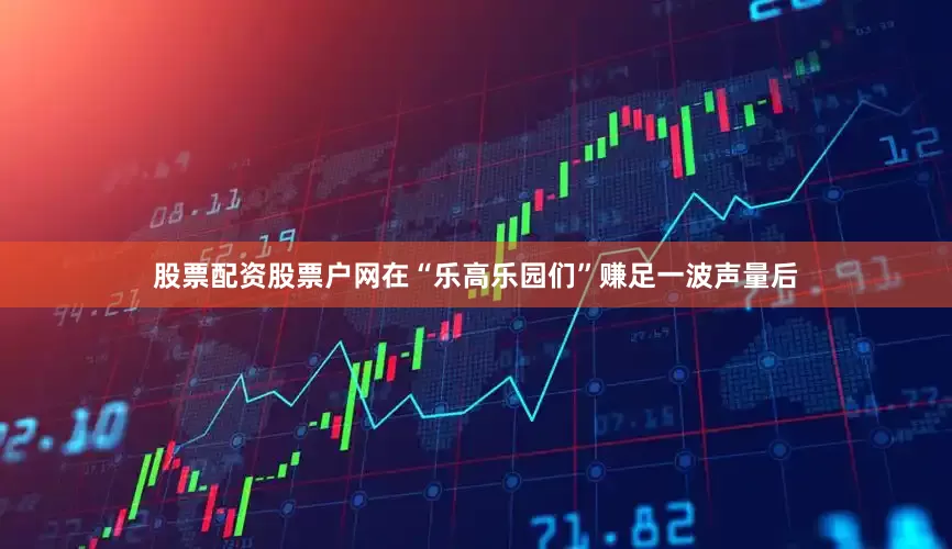 股票配资股票户网在“乐高乐园们”赚足一波声量后