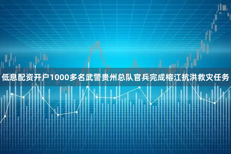 低息配资开户1000多名武警贵州总队官兵完成榕江抗洪救灾任务