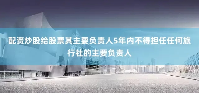 配资炒股给股票其主要负责人5年内不得担任任何旅行社的主要负责人
