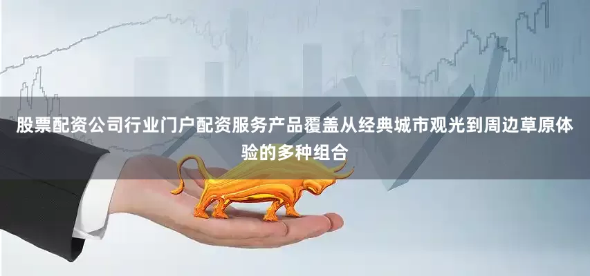 股票配资公司行业门户配资服务产品覆盖从经典城市观光到周边草原体验的多种组合