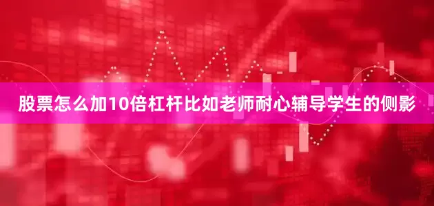 股票怎么加10倍杠杆比如老师耐心辅导学生的侧影