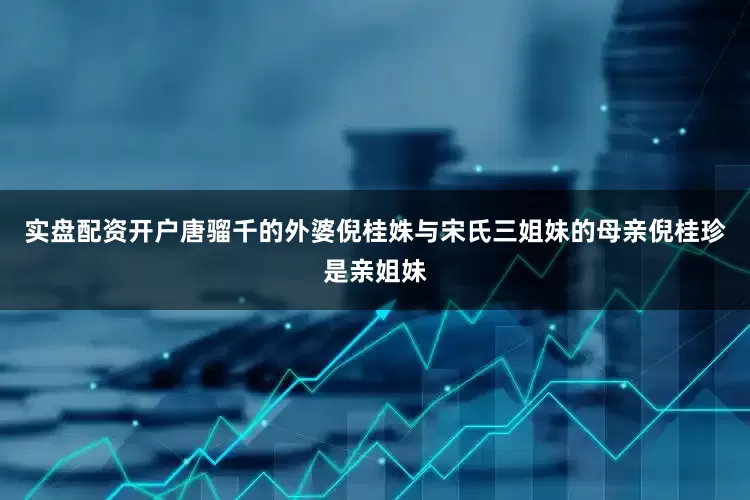 实盘配资开户唐骝千的外婆倪桂姝与宋氏三姐妹的母亲倪桂珍是亲姐妹