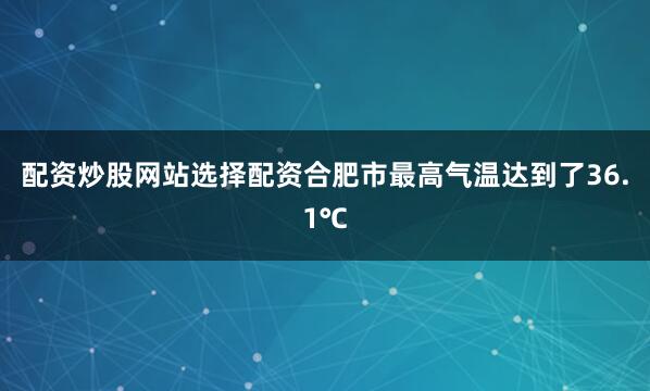 配资炒股网站选择配资合肥市最高气温达到了36.1℃