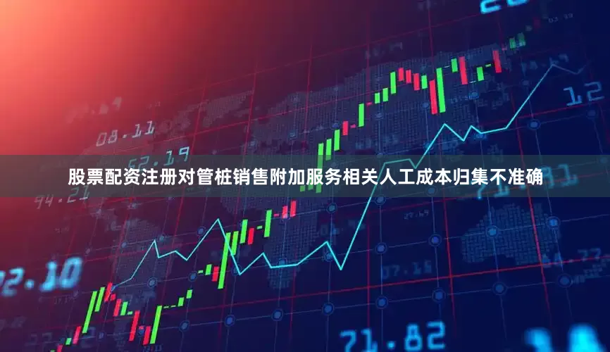 股票配资注册对管桩销售附加服务相关人工成本归集不准确