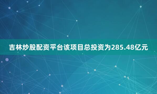 吉林炒股配资平台　　该项目总投资为285.48亿元