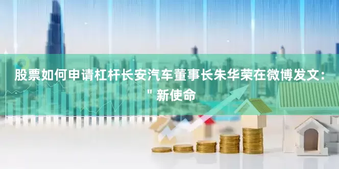 股票如何申请杠杆长安汽车董事长朱华荣在微博发文：＂新使命
