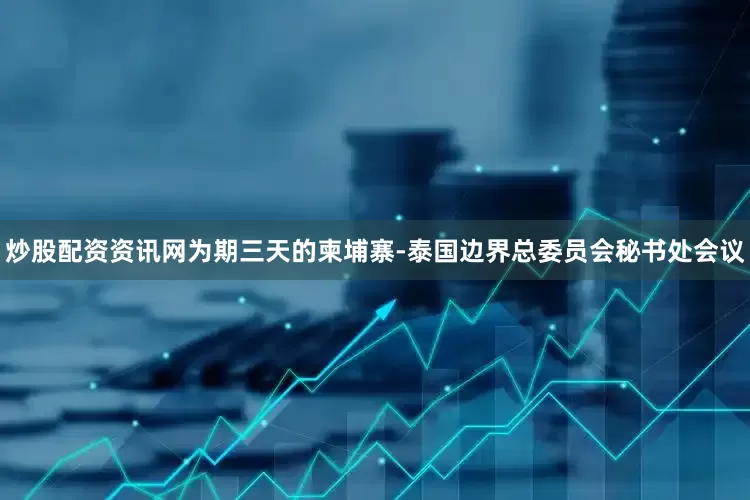 炒股配资资讯网为期三天的柬埔寨-泰国边界总委员会秘书处会议