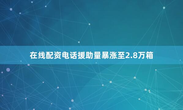 在线配资电话援助量暴涨至2.8万箱